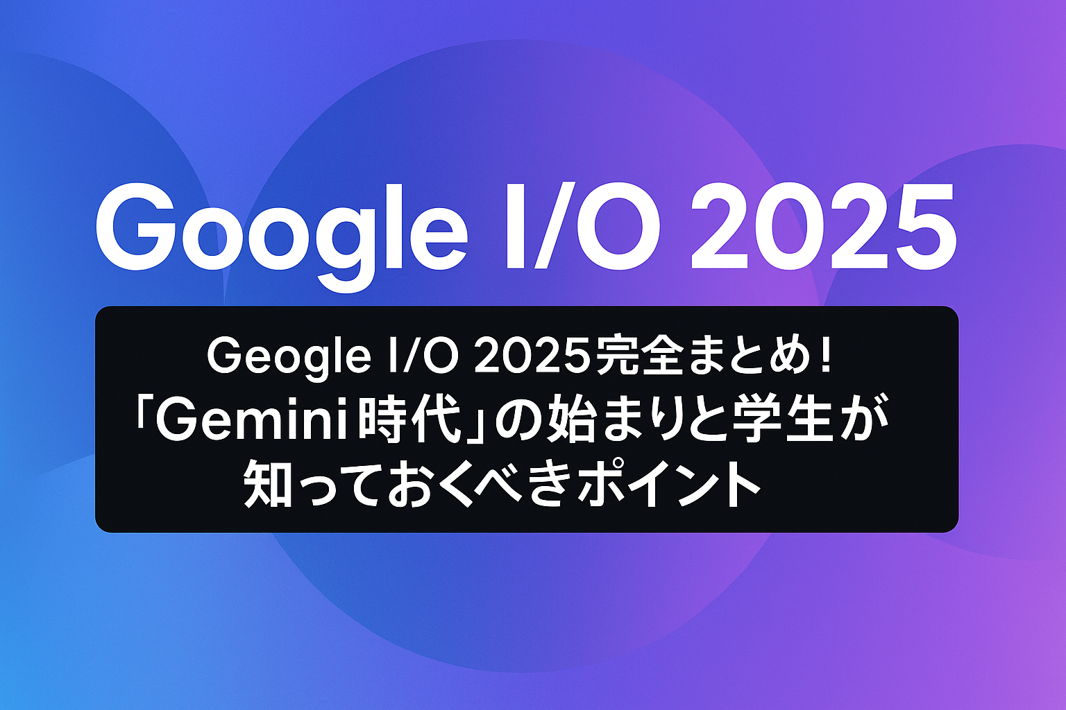 Google I/O 2025をテーマにした横長バナー画像。中央に「Google I/O 2025」「Gemini時代の始まりと学生が知っておくべきポイント」のテキストが表示され、背景は青から紫へのグラデーション。